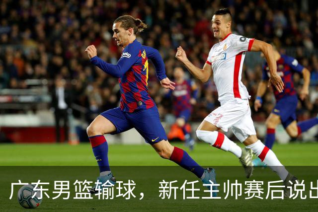 广东男篮输球，新任主帅赛后说出原因，点名2人是输球关键