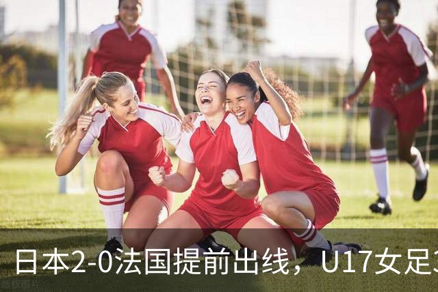 日本2-0法国提前出线，U17女足3队晋级，中国队今晚迎战萨摩亚