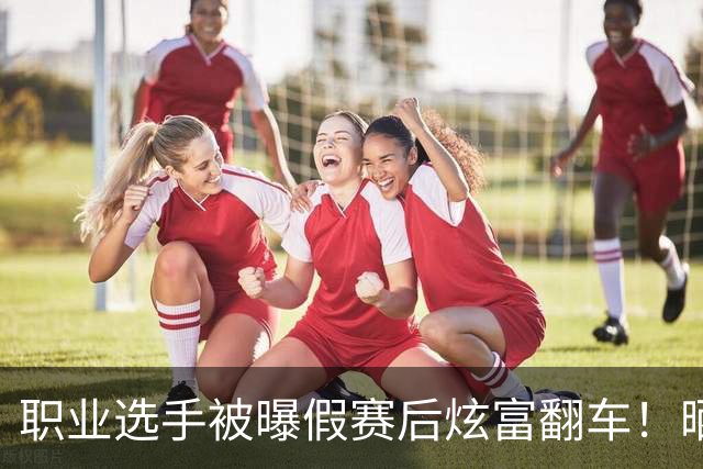 职业选手被曝假赛后炫富翻车！晒大把现金被终身禁赛