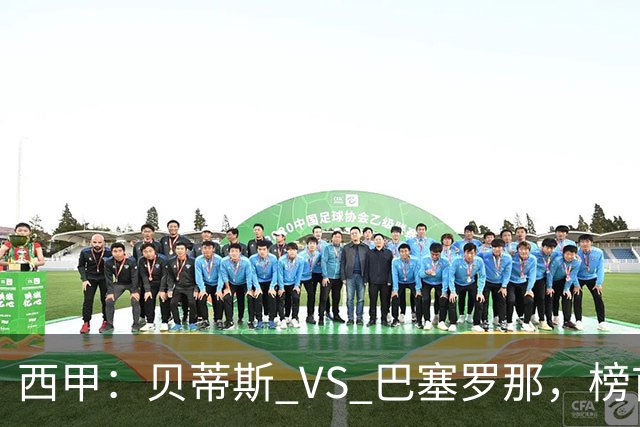 西甲：贝蒂斯 VS 巴塞罗那，榜首球队客场迎考