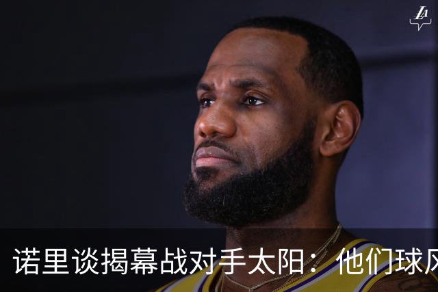 诺里谈揭幕战对手太阳：他们球风硬朗，西部挑战重重