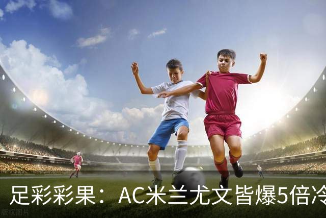 足彩彩果：AC米兰尤文皆爆5倍冷负 富勒姆输球